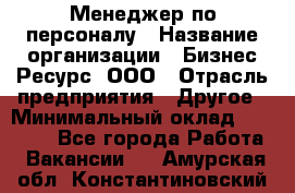 Менеджер по персоналу › Название организации ­ Бизнес Ресурс, ООО › Отрасль предприятия ­ Другое › Минимальный оклад ­ 35 000 - Все города Работа » Вакансии   . Амурская обл.,Константиновский р-н